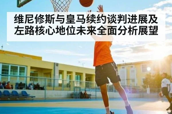 维尼修斯与皇马续约谈判进展及左路核心地位未来全面分析展望