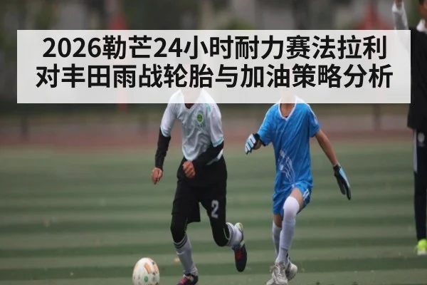 2026勒芒24小时耐力赛法拉利对丰田雨战轮胎与加油策略分析